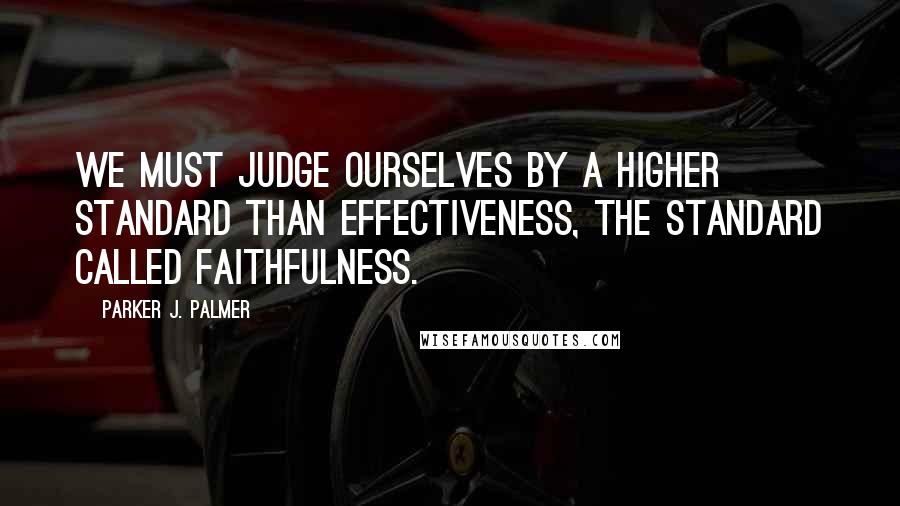 Parker J. Palmer Quotes: We must judge ourselves by a higher standard than effectiveness, the standard called faithfulness.