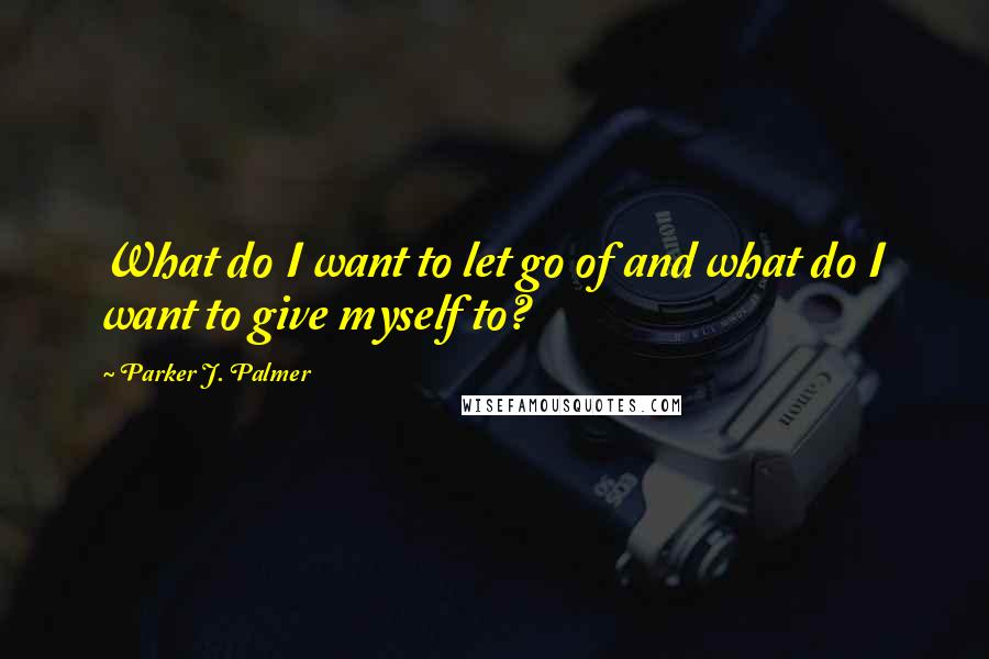 Parker J. Palmer Quotes: What do I want to let go of and what do I want to give myself to?