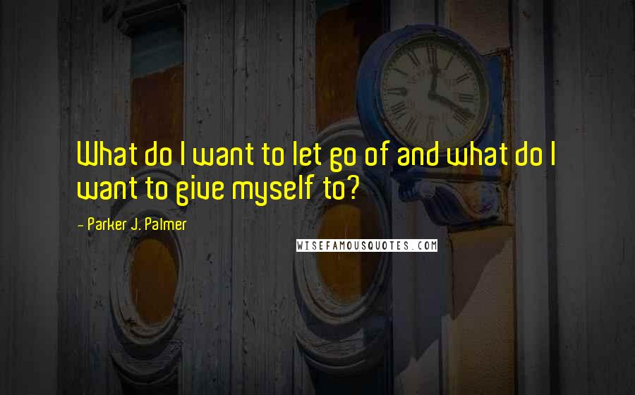 Parker J. Palmer Quotes: What do I want to let go of and what do I want to give myself to?