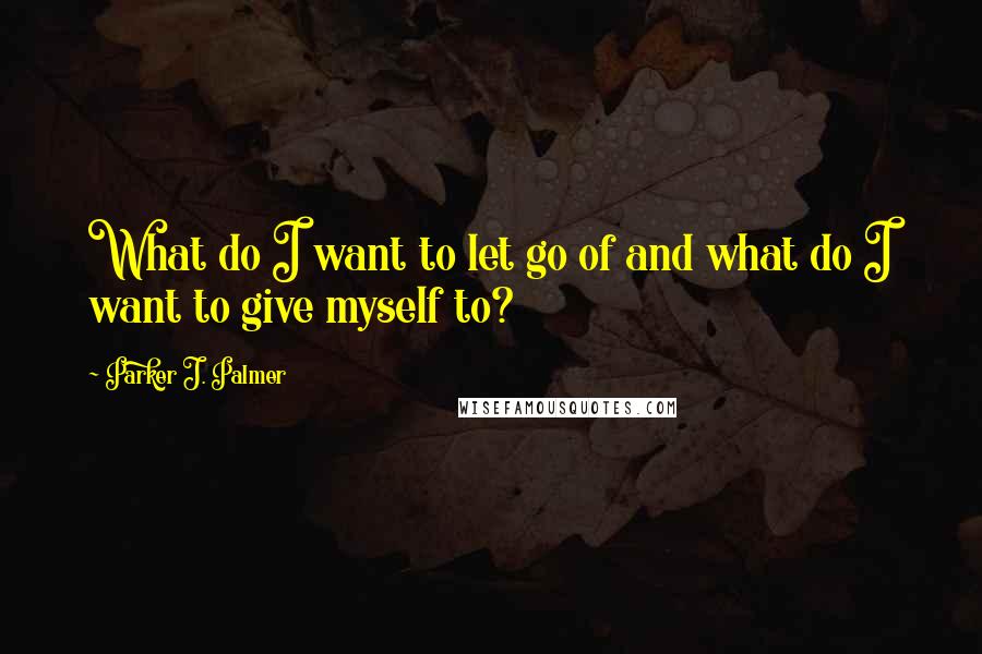 Parker J. Palmer Quotes: What do I want to let go of and what do I want to give myself to?