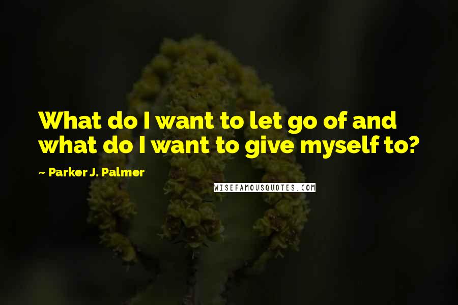 Parker J. Palmer Quotes: What do I want to let go of and what do I want to give myself to?