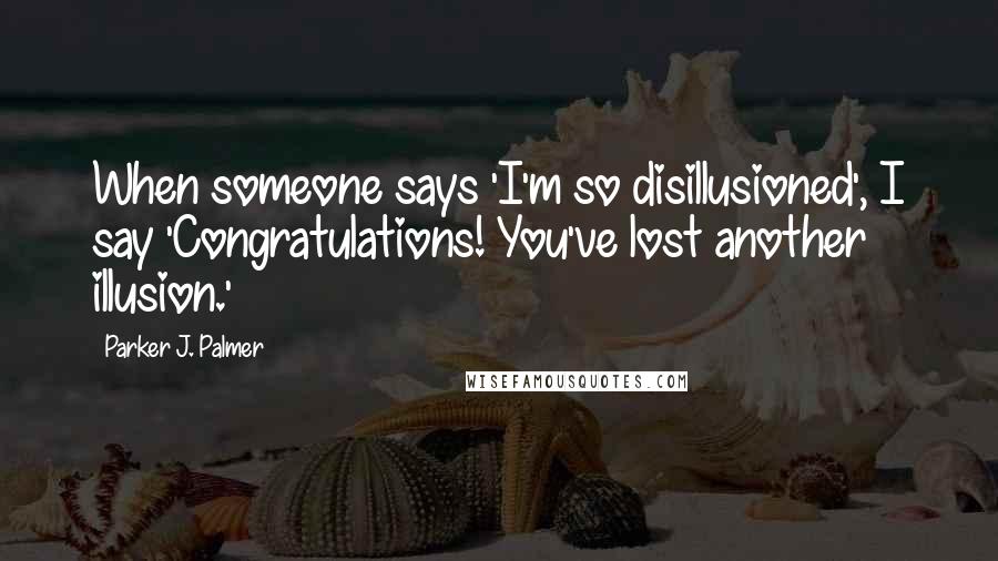 Parker J. Palmer Quotes: When someone says 'I'm so disillusioned', I say 'Congratulations! You've lost another illusion.'