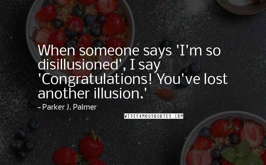 Parker J. Palmer Quotes: When someone says 'I'm so disillusioned', I say 'Congratulations! You've lost another illusion.'