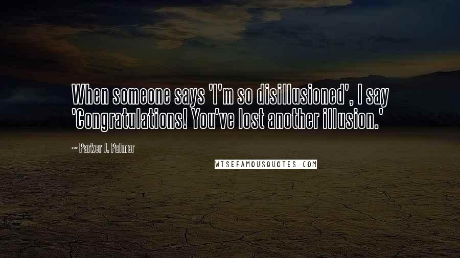 Parker J. Palmer Quotes: When someone says 'I'm so disillusioned', I say 'Congratulations! You've lost another illusion.'