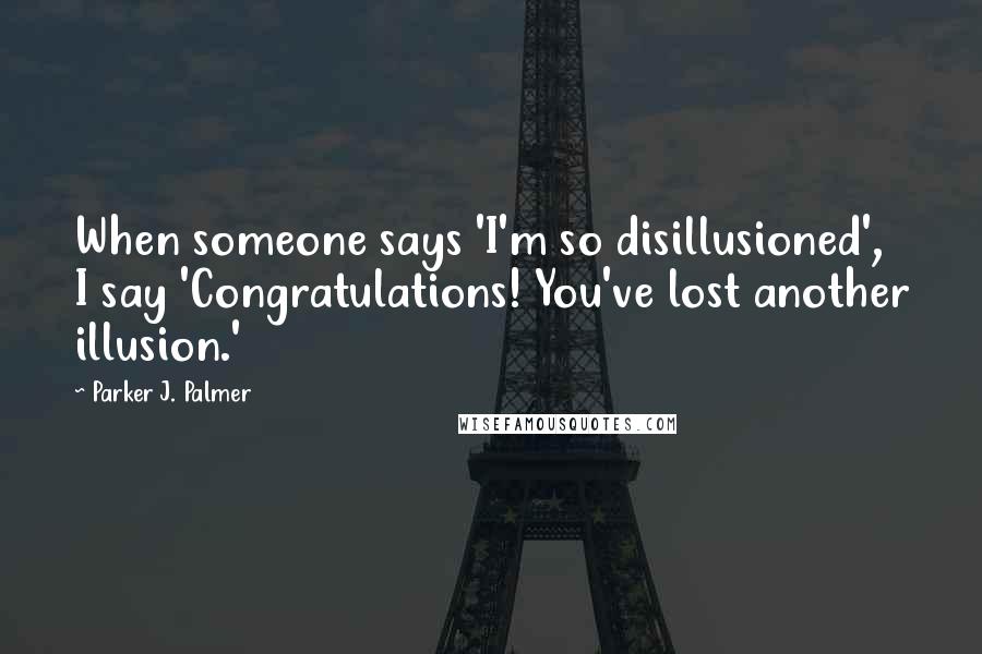 Parker J. Palmer Quotes: When someone says 'I'm so disillusioned', I say 'Congratulations! You've lost another illusion.'