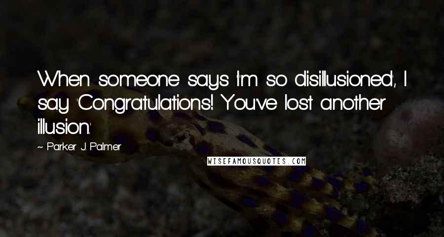 Parker J. Palmer Quotes: When someone says 'I'm so disillusioned', I say 'Congratulations! You've lost another illusion.'