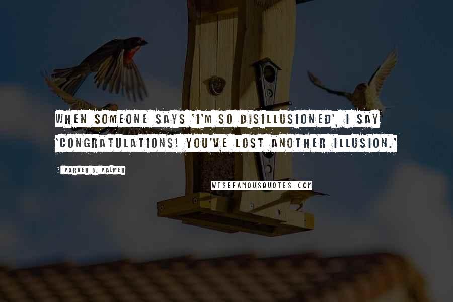 Parker J. Palmer Quotes: When someone says 'I'm so disillusioned', I say 'Congratulations! You've lost another illusion.'