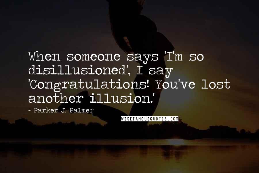 Parker J. Palmer Quotes: When someone says 'I'm so disillusioned', I say 'Congratulations! You've lost another illusion.'