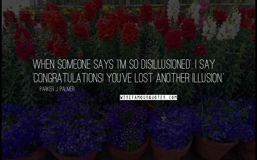 Parker J. Palmer Quotes: When someone says 'I'm so disillusioned', I say 'Congratulations! You've lost another illusion.'