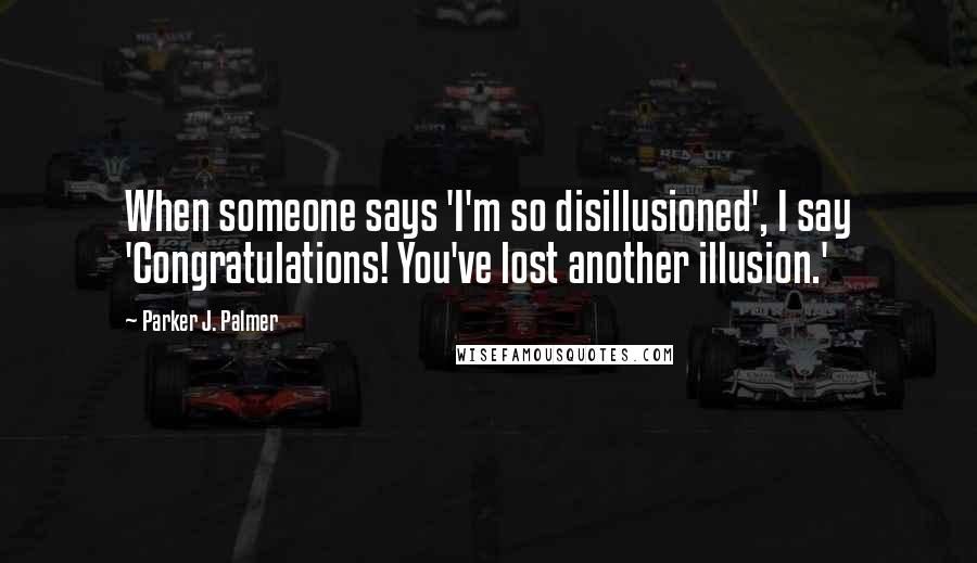 Parker J. Palmer Quotes: When someone says 'I'm so disillusioned', I say 'Congratulations! You've lost another illusion.'