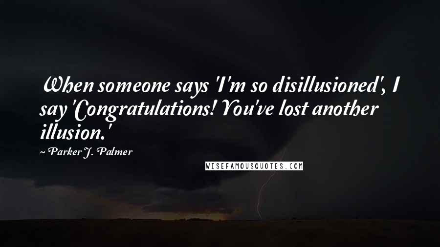 Parker J. Palmer Quotes: When someone says 'I'm so disillusioned', I say 'Congratulations! You've lost another illusion.'