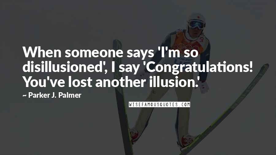 Parker J. Palmer Quotes: When someone says 'I'm so disillusioned', I say 'Congratulations! You've lost another illusion.'