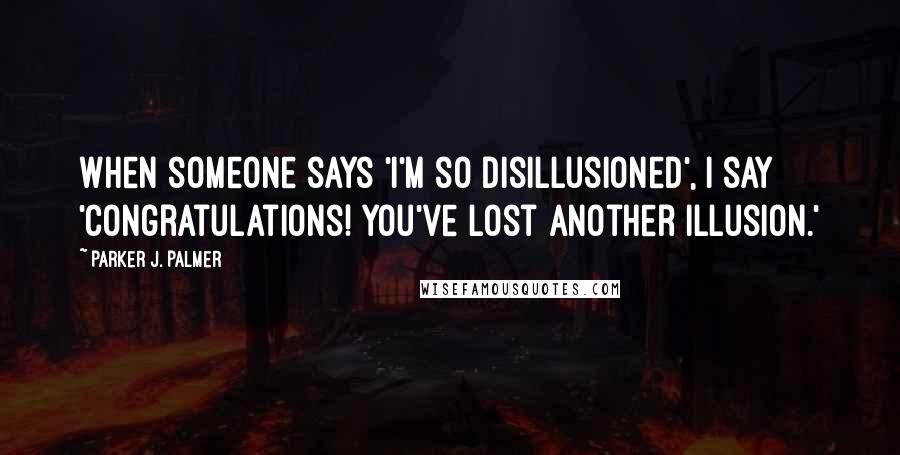 Parker J. Palmer Quotes: When someone says 'I'm so disillusioned', I say 'Congratulations! You've lost another illusion.'