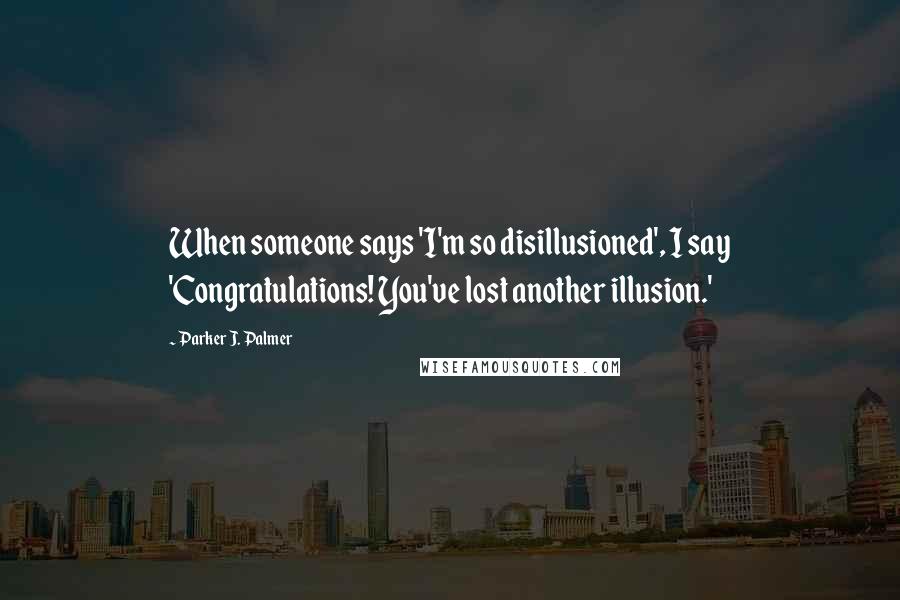 Parker J. Palmer Quotes: When someone says 'I'm so disillusioned', I say 'Congratulations! You've lost another illusion.'