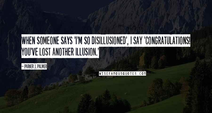 Parker J. Palmer Quotes: When someone says 'I'm so disillusioned', I say 'Congratulations! You've lost another illusion.'