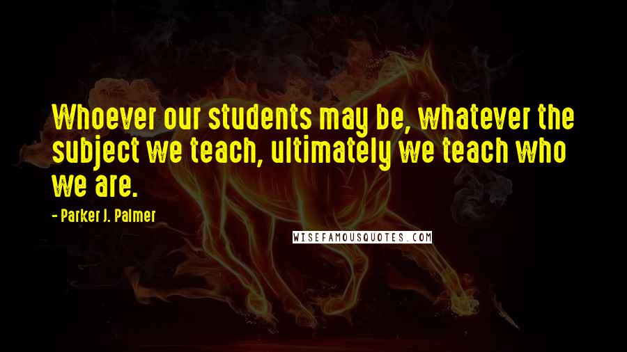 Parker J. Palmer Quotes: Whoever our students may be, whatever the subject we teach, ultimately we teach who we are.