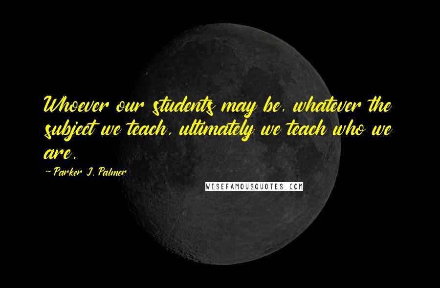 Parker J. Palmer Quotes: Whoever our students may be, whatever the subject we teach, ultimately we teach who we are.