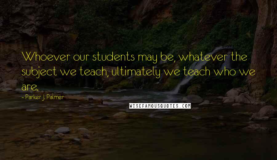 Parker J. Palmer Quotes: Whoever our students may be, whatever the subject we teach, ultimately we teach who we are.