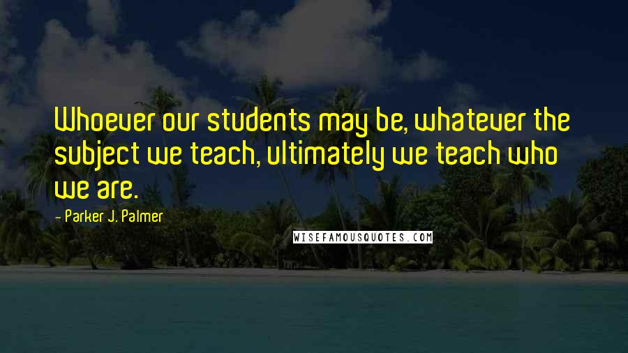 Parker J. Palmer Quotes: Whoever our students may be, whatever the subject we teach, ultimately we teach who we are.