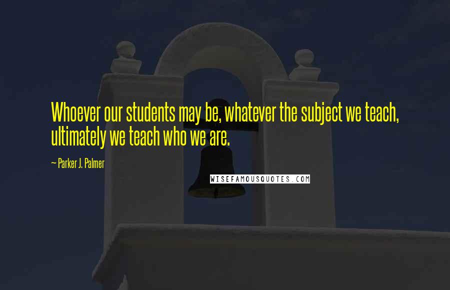 Parker J. Palmer Quotes: Whoever our students may be, whatever the subject we teach, ultimately we teach who we are.