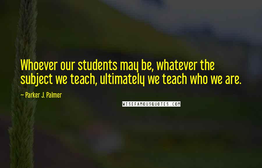 Parker J. Palmer Quotes: Whoever our students may be, whatever the subject we teach, ultimately we teach who we are.