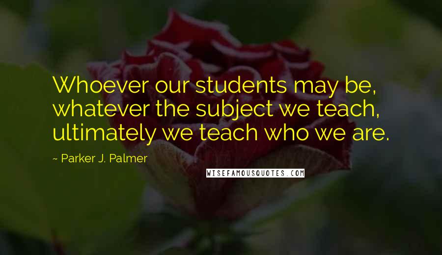 Parker J. Palmer Quotes: Whoever our students may be, whatever the subject we teach, ultimately we teach who we are.