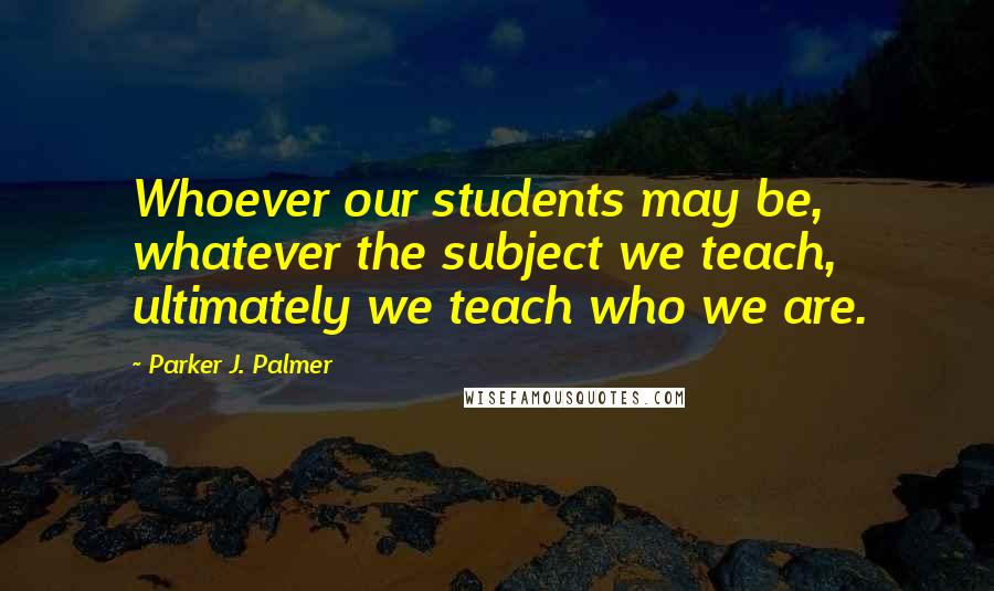 Parker J. Palmer Quotes: Whoever our students may be, whatever the subject we teach, ultimately we teach who we are.
