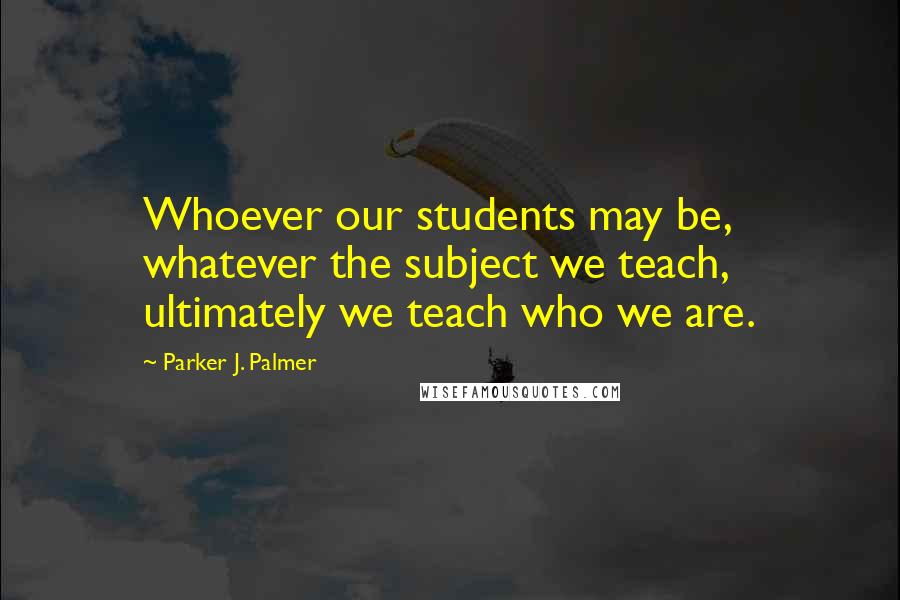 Parker J. Palmer Quotes: Whoever our students may be, whatever the subject we teach, ultimately we teach who we are.