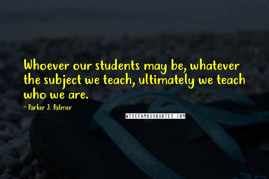Parker J. Palmer Quotes: Whoever our students may be, whatever the subject we teach, ultimately we teach who we are.