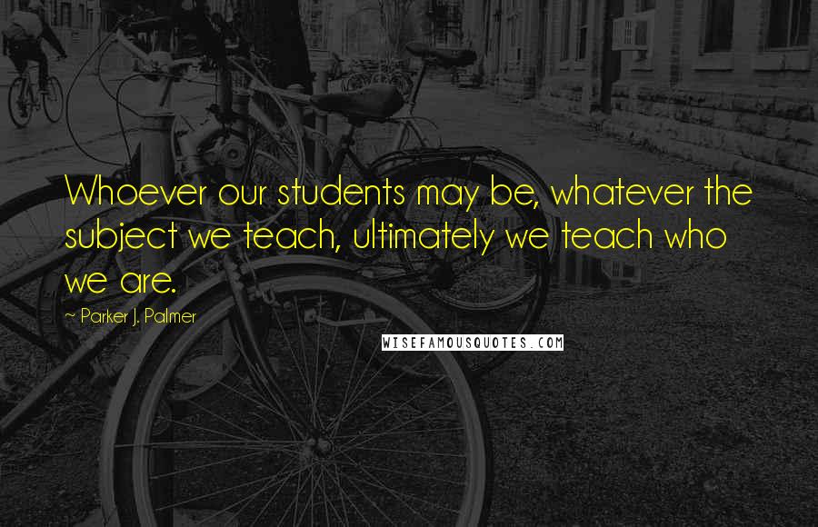 Parker J. Palmer Quotes: Whoever our students may be, whatever the subject we teach, ultimately we teach who we are.