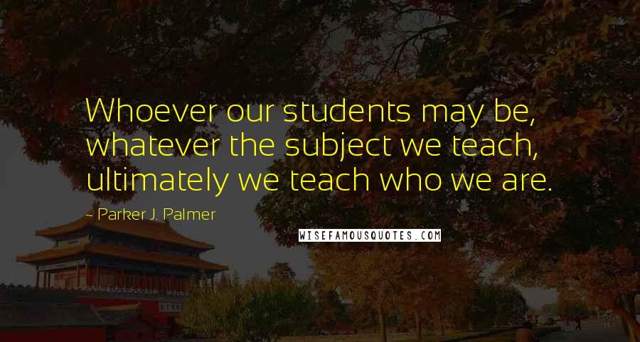 Parker J. Palmer Quotes: Whoever our students may be, whatever the subject we teach, ultimately we teach who we are.