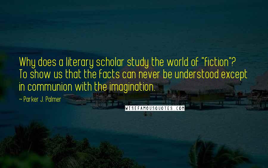 Parker J. Palmer Quotes: Why does a literary scholar study the world of "fiction"? To show us that the facts can never be understood except in communion with the imagination.