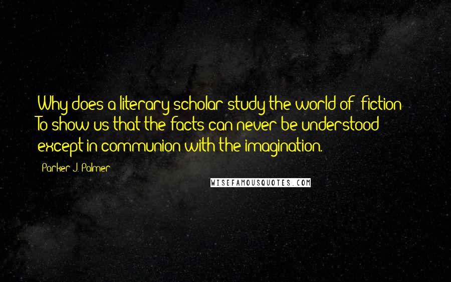Parker J. Palmer Quotes: Why does a literary scholar study the world of "fiction"? To show us that the facts can never be understood except in communion with the imagination.