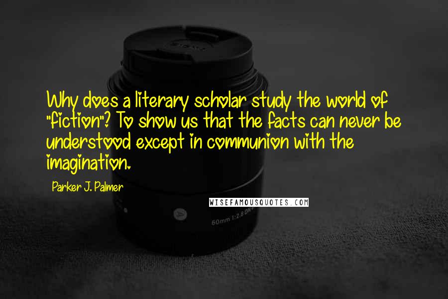 Parker J. Palmer Quotes: Why does a literary scholar study the world of "fiction"? To show us that the facts can never be understood except in communion with the imagination.