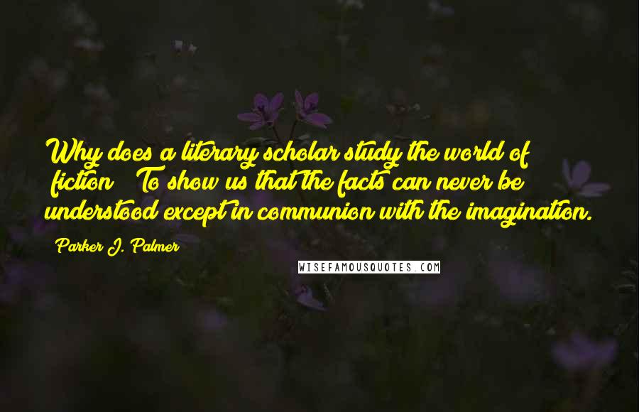 Parker J. Palmer Quotes: Why does a literary scholar study the world of "fiction"? To show us that the facts can never be understood except in communion with the imagination.