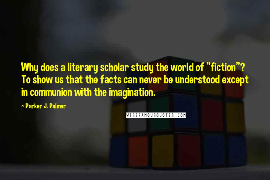 Parker J. Palmer Quotes: Why does a literary scholar study the world of "fiction"? To show us that the facts can never be understood except in communion with the imagination.