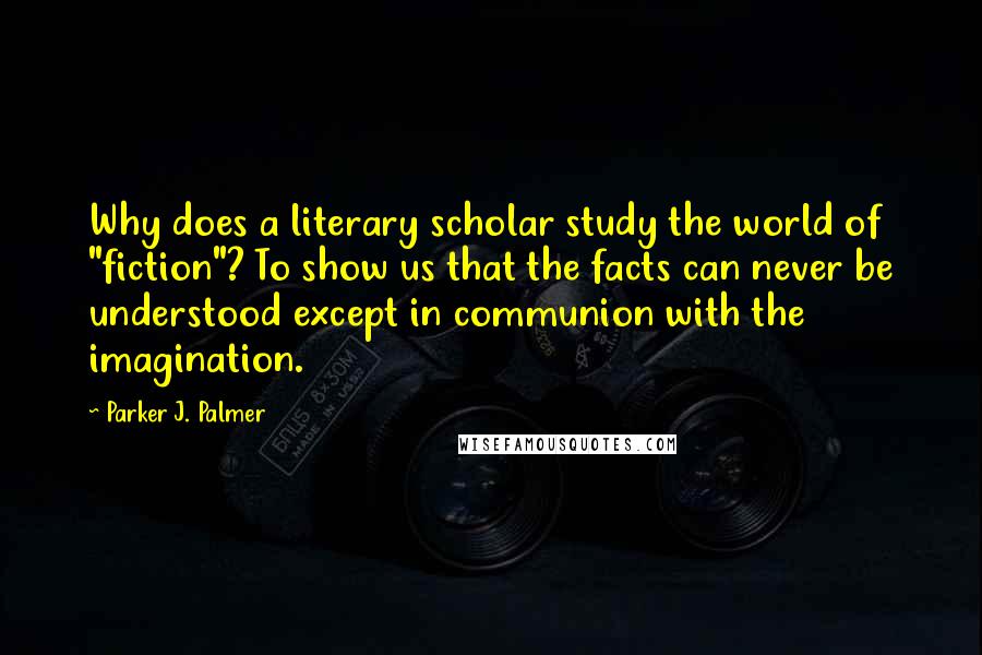 Parker J. Palmer Quotes: Why does a literary scholar study the world of "fiction"? To show us that the facts can never be understood except in communion with the imagination.