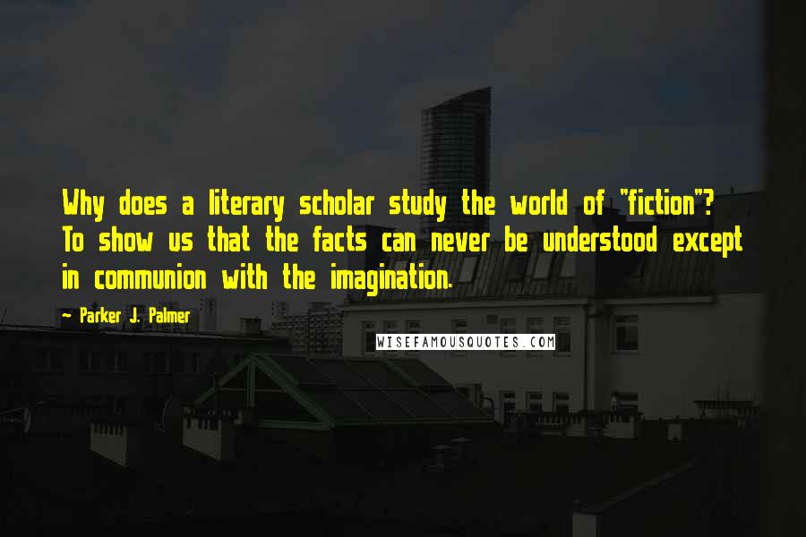 Parker J. Palmer Quotes: Why does a literary scholar study the world of "fiction"? To show us that the facts can never be understood except in communion with the imagination.