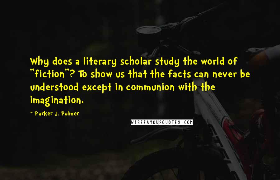 Parker J. Palmer Quotes: Why does a literary scholar study the world of "fiction"? To show us that the facts can never be understood except in communion with the imagination.