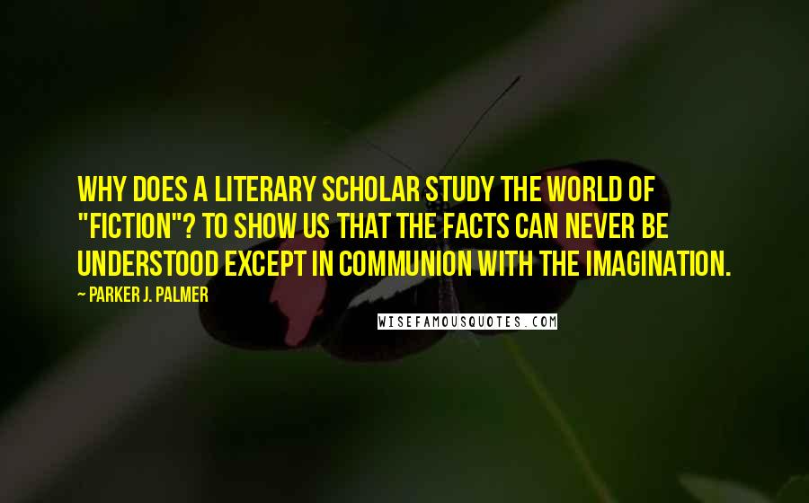Parker J. Palmer Quotes: Why does a literary scholar study the world of "fiction"? To show us that the facts can never be understood except in communion with the imagination.