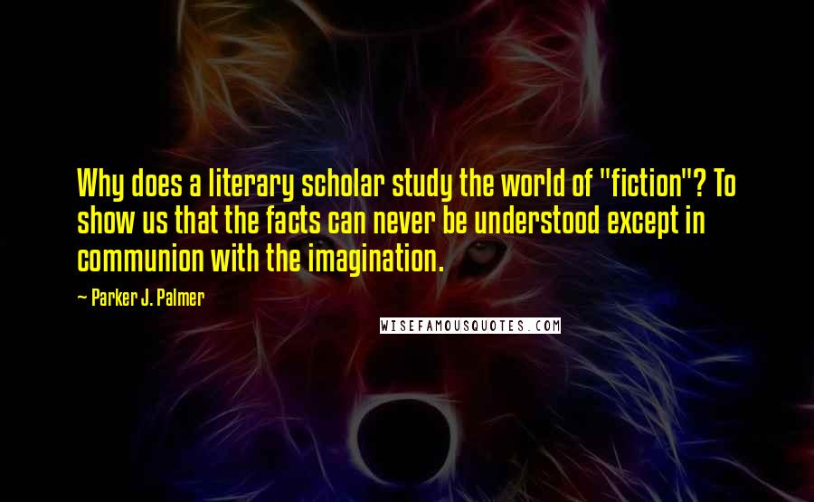Parker J. Palmer Quotes: Why does a literary scholar study the world of "fiction"? To show us that the facts can never be understood except in communion with the imagination.