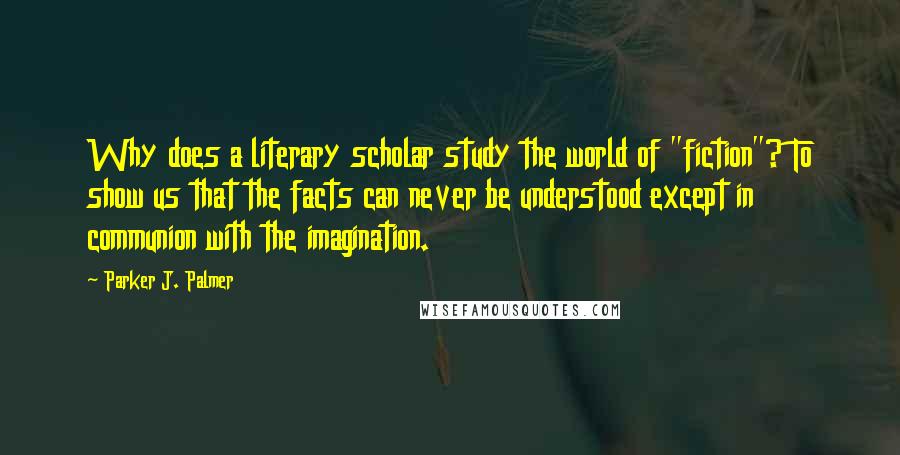 Parker J. Palmer Quotes: Why does a literary scholar study the world of "fiction"? To show us that the facts can never be understood except in communion with the imagination.