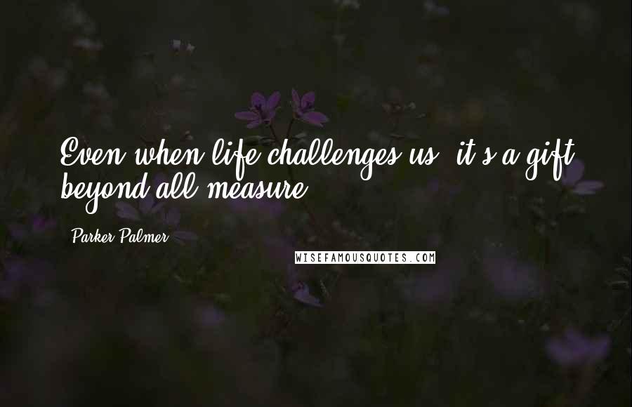 Parker Palmer Quotes: Even when life challenges us, it's a gift beyond all measure.