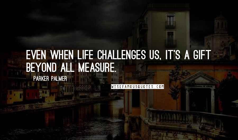 Parker Palmer Quotes: Even when life challenges us, it's a gift beyond all measure.