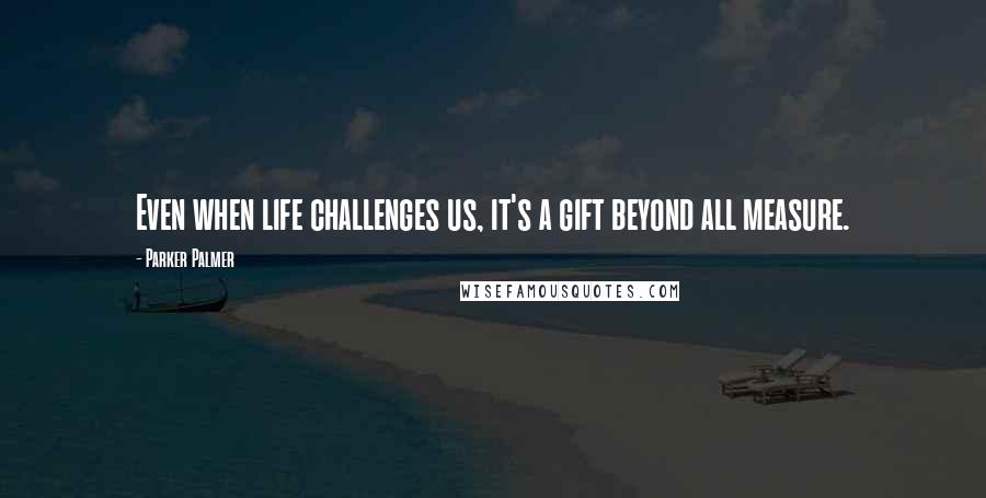 Parker Palmer Quotes: Even when life challenges us, it's a gift beyond all measure.