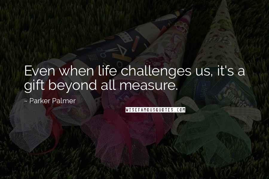 Parker Palmer Quotes: Even when life challenges us, it's a gift beyond all measure.
