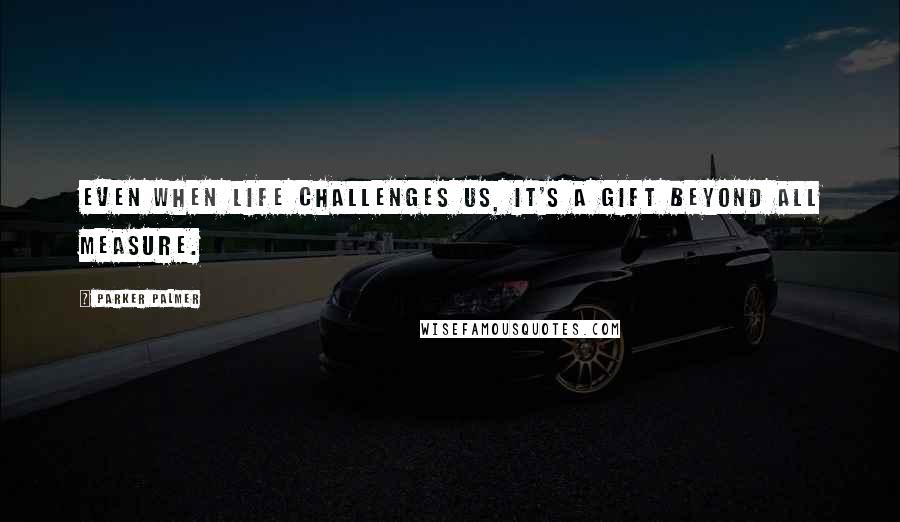 Parker Palmer Quotes: Even when life challenges us, it's a gift beyond all measure.