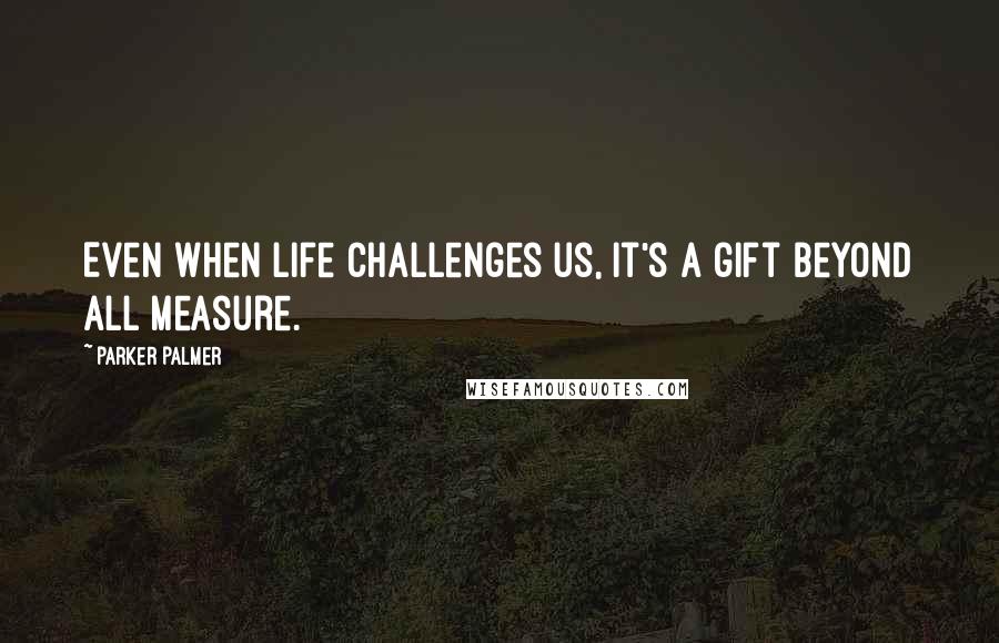 Parker Palmer Quotes: Even when life challenges us, it's a gift beyond all measure.