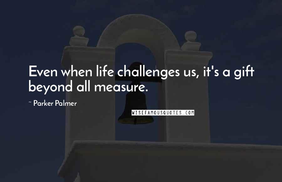 Parker Palmer Quotes: Even when life challenges us, it's a gift beyond all measure.