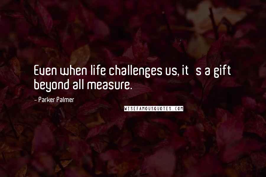 Parker Palmer Quotes: Even when life challenges us, it's a gift beyond all measure.